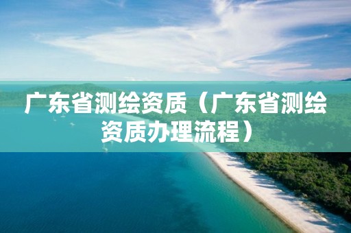 广东省测绘资质（广东省测绘资质办理流程）