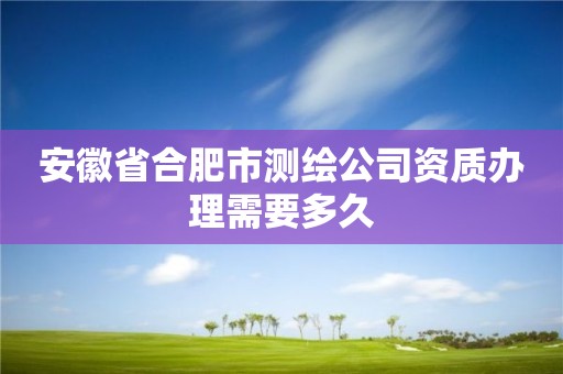 安徽省合肥市测绘公司资质办理需要多久