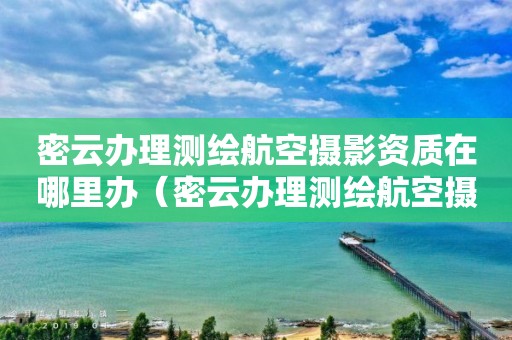 密云办理测绘航空摄影资质在哪里办（密云办理测绘航空摄影资质在哪里办的）