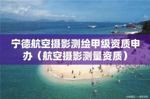 宁德航空摄影测绘甲级资质申办（航空摄影测量资质）