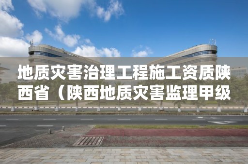 地质灾害治理工程施工资质陕西省（陕西地质灾害监理甲级单位）