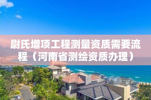 尉氏增项工程测量资质需要流程（河南省测绘资质办理）