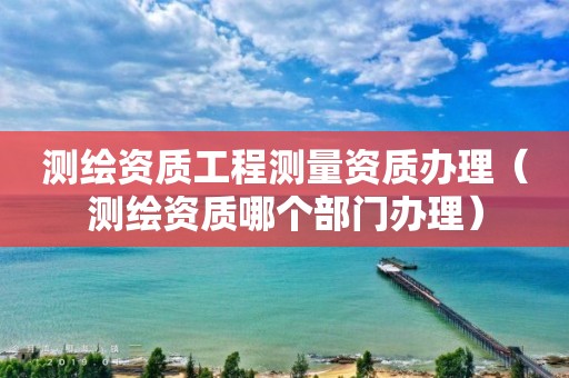 测绘资质工程测量资质办理（测绘资质哪个部门办理）