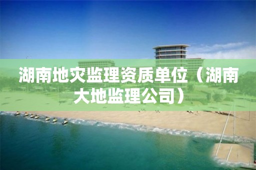 湖南地灾监理资质单位（湖南大地监理公司）