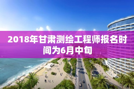 2018年甘肃测绘工程师报名时间为6月中旬