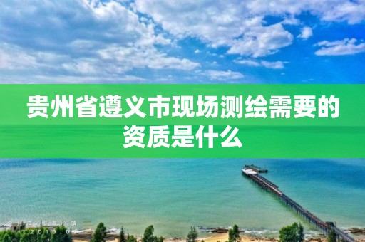 贵州省遵义市现场测绘需要的资质是什么