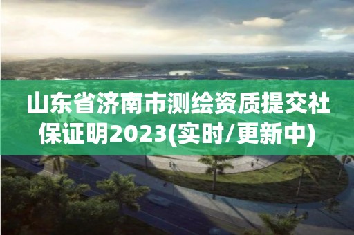 山东省济南市测绘资质提交社保证明2023(实时/更新中)