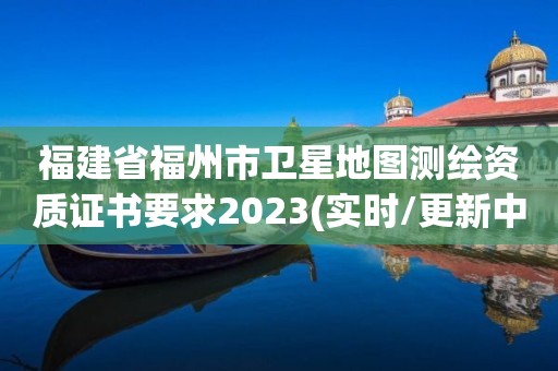 福建省福州市卫星地图测绘资质证书要求2023(实时/更新中)