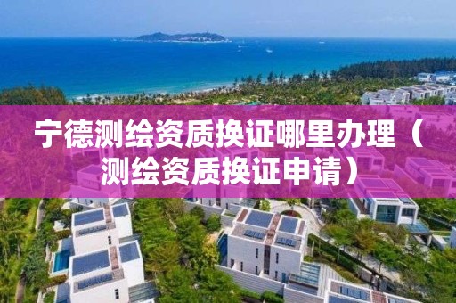 宁德测绘资质换证哪里办理（测绘资质换证申请）