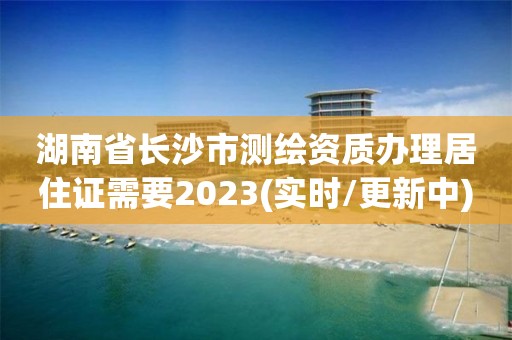 湖南省长沙市测绘资质办理居住证需要2023(实时/更新中)