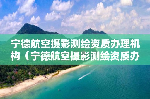 宁德航空摄影测绘资质办理机构（宁德航空摄影测绘资质办理机构有哪些）