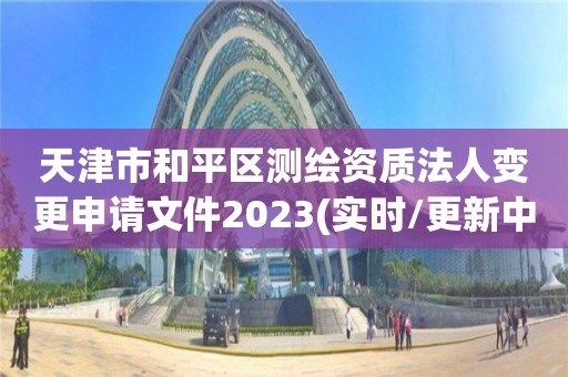 天津市和平区测绘资质法人变更申请文件2023(实时/更新中)