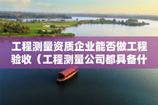 工程测量资质企业能否做工程验收（工程测量公司都具备什么条件）