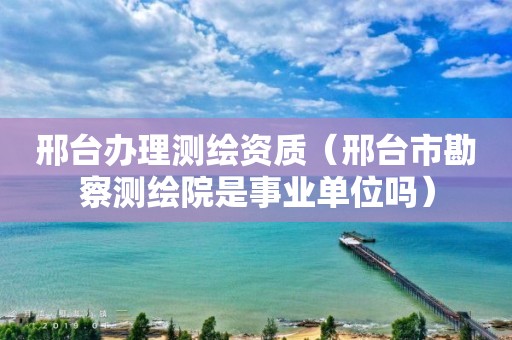 邢台办理测绘资质（邢台市勘察测绘院是事业单位吗）