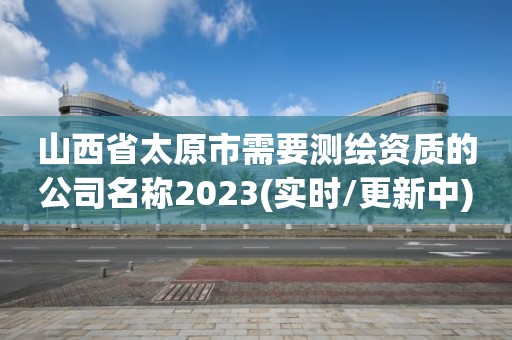 山西省太原市需要测绘资质的公司名称2023(实时/更新中)