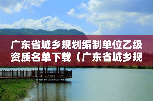 广东省城乡规划编制单位乙级资质名单下载（广东省城乡规划编制单位乙级资质名单下载查询）