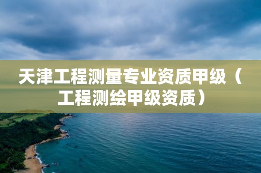 天津工程测量专业资质甲级（工程测绘甲级资质）