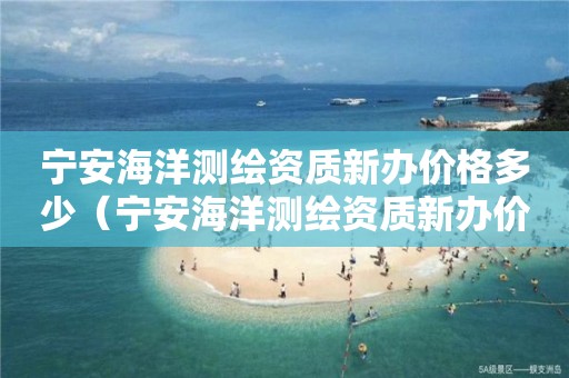 宁安海洋测绘资质新办价格多少（宁安海洋测绘资质新办价格多少）