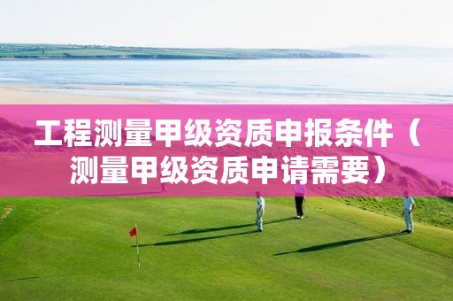 工程测量甲级资质申报条件（测量甲级资质申请需要）