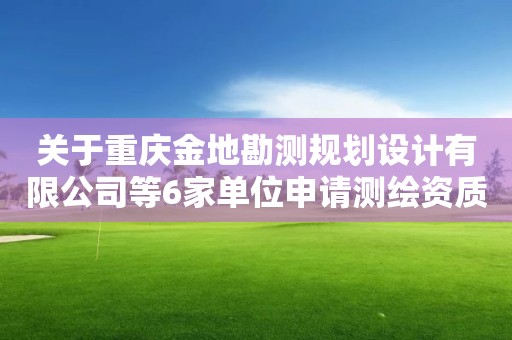 关于重庆金地勘测规划设计有限公司等6家单位申请测绘资质的 主要信息公开