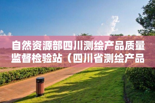 自然资源部四川测绘产品质量监督检验站（四川省测绘产品质量监督检验站）申请测绘资质主要信息公开