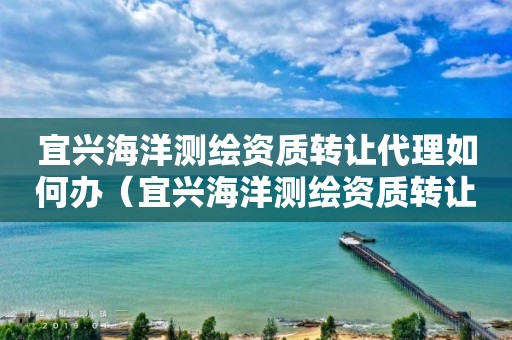 宜兴海洋测绘资质转让代理如何办（宜兴海洋测绘资质转让代理如何办手续）