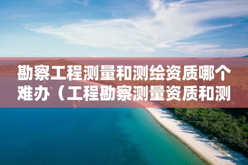 勘察工程测量和测绘资质哪个难办（工程勘察测量资质和测绘资质）