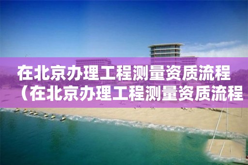 在北京办理工程测量资质流程（在北京办理工程测量资质流程需要多久）