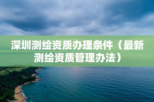 深圳测绘资质办理条件（最新测绘资质管理办法）