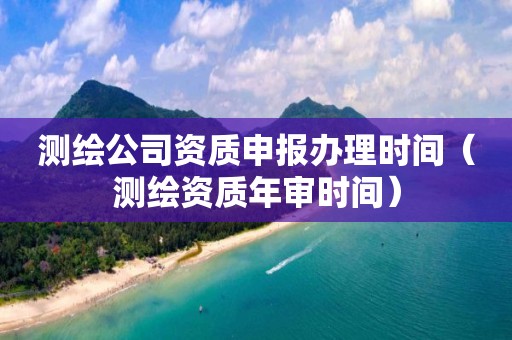 测绘公司资质申报办理时间（测绘资质年审时间）