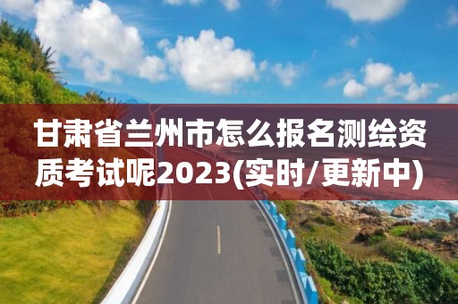 甘肃省兰州市怎么报名测绘资质考试呢2023(实时/更新中)