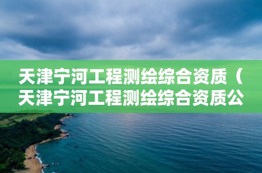 天津宁河工程测绘综合资质（天津宁河工程测绘综合资质公示）