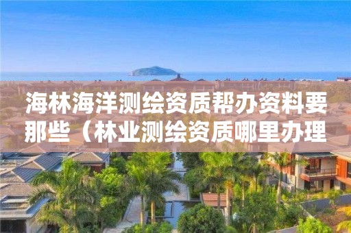 海林海洋测绘资质帮办资料要那些（林业测绘资质哪里办理）