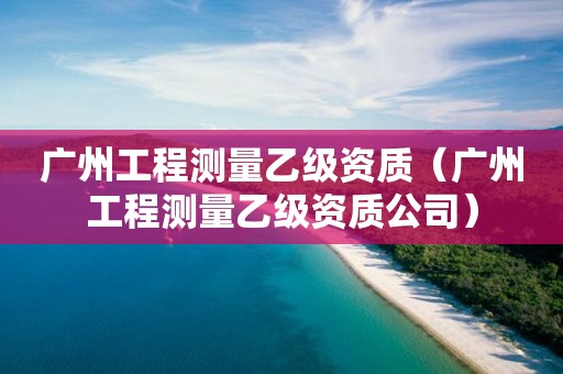 广州工程测量乙级资质（广州工程测量乙级资质公司）