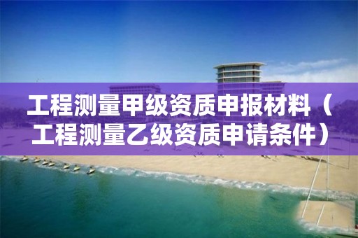 工程测量甲级资质申报材料（工程测量乙级资质申请条件）