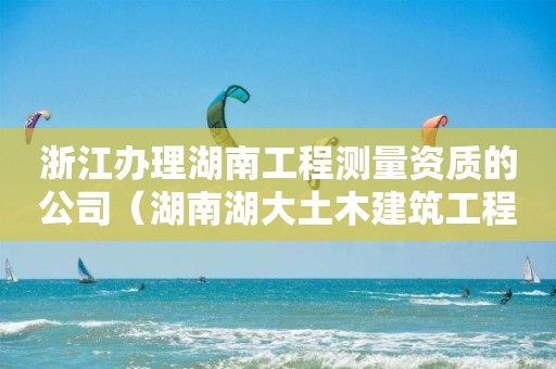 浙江办理湖南工程测量资质的公司（湖南湖大土木建筑工程检测公司资质）