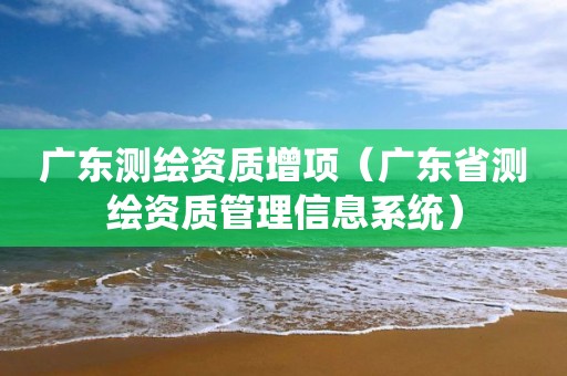 广东测绘资质增项（广东省测绘资质管理信息系统）