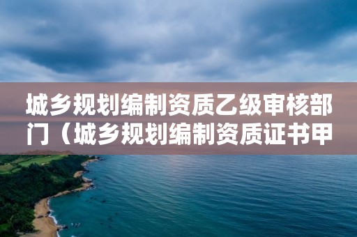 城乡规划编制资质乙级审核部门（城乡规划编制资质证书甲级资质）