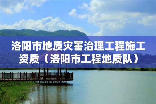 洛阳市地质灾害治理工程施工资质（洛阳市工程地质队）