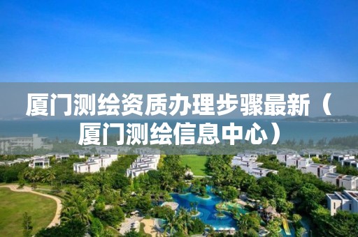 厦门测绘资质办理步骤最新（厦门测绘信息中心）