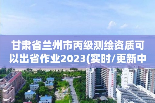 甘肃省兰州市丙级测绘资质可以出省作业2023(实时/更新中)