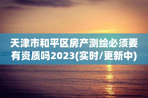 天津市和平区房产测绘必须要有资质吗2023(实时/更新中)