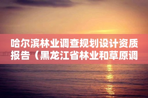 哈尔滨林业调查规划设计资质报告（黑龙江省林业和草原调查规划设计院）