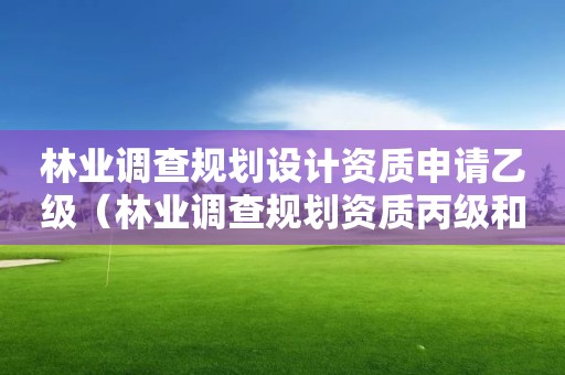 林业调查规划设计资质申请乙级（林业调查规划资质丙级和乙级的区别）