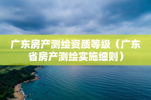 广东房产测绘资质等级（广东省房产测绘实施细则）