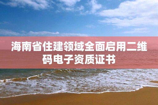 海南省住建领域全面启用二维码电子资质证书