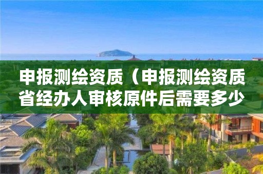 申报测绘资质（申报测绘资质省经办人审核原件后需要多少）