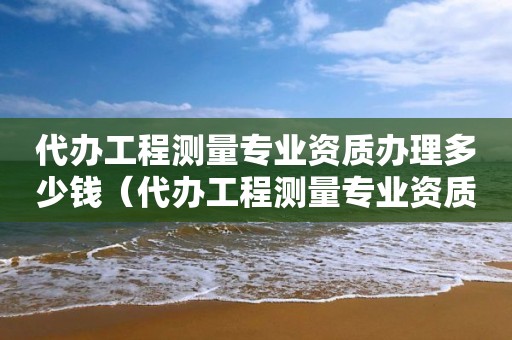 代办工程测量专业资质办理多少钱（代办工程测量专业资质办理多少钱）