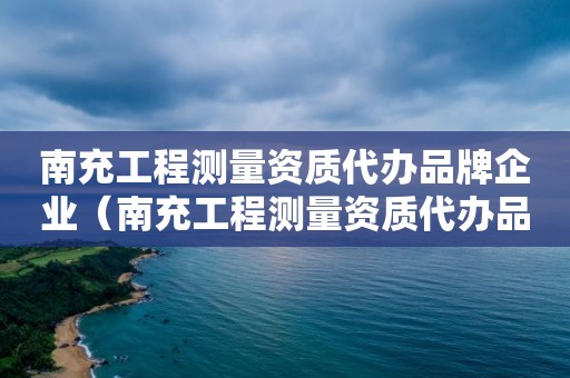 南充工程测量资质代办品牌企业（南充工程测量资质代办品牌企业有哪些）