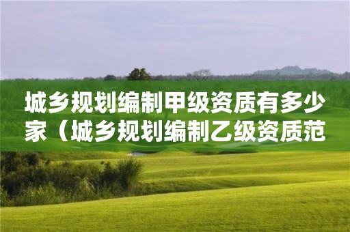 城乡规划编制甲级资质有多少家（城乡规划编制乙级资质范围）